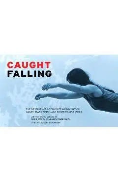 Caught Falling: The Confluence of Contact Improvisation, Nancy Stark Smith, and Other Moving Ideas - David Koteen