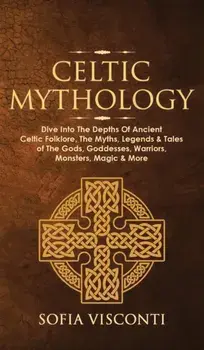Celtic Mythology: Dive Into The Depths Of Ancient Celtic Folklore, The Myths, Legends & Tales of The Gods, Goddesses, Warriors, Monsters/Sofia Visconti