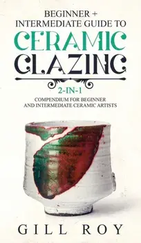 Ceramic Glazing: Beginner + Intermediate Guide to Ceramic Glazing: 2-in-1 Compendium for Beginner and Intermediate Ceramic Artists, Hardcover/Gill Roy