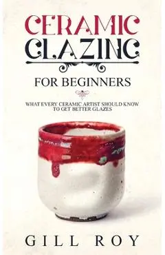 Ceramic Glazing for Beginners: What Every Ceramic Artist Should Know to Get Better Glazes - Gill Roy
