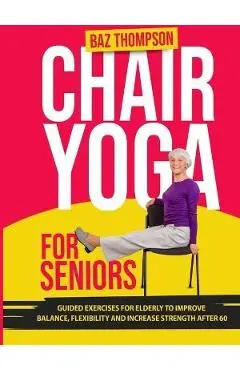 Chair Yoga for Seniors: Guided Exercises for Elderly to Improve Balance, Flexibility and Increase Strength After 60 - Baz Thompson