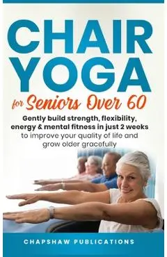 Chair Yoga For Seniors Over 60: Gently Build Strength, Flexibility, Energy, & Mental Fitness In Just 2 Weeks To Improve Your Quality Of Life And Grow - Chapshaw Publications