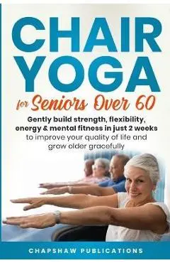Chair Yoga For Seniors Over 60: Gently Build Strength, Flexibility, Energy, & Mental Fitness In Just 2 Weeks To Improve Your Quality Of Life And Grow - Chapshaw Publications