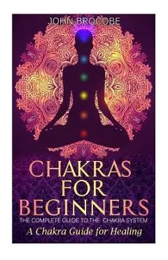 Chakras: Chakras for Beginners: The Complete Guide to the Chakra System: A Chakra Guide for Healing - John Brocobe
