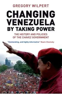 Changing Venezuela by Taking Power: The History and Policies of the Chavez Government - Gregory Wilpert