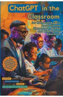 ChatGPT in the Classroom for Harnessing AI to Revolutionize Elementary, Middle and High School Education: Innovative Strategies for Teachers to Enhanc - Robert Walker