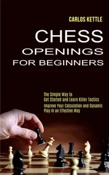 Chess Openings for Beginners: The Simple Way to Get Started and Learn Killer Tactics (Improve Your Calculation and Dynamic Play in an Effective Way)/Carlos Kettle
