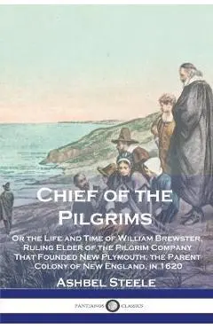 Chief of the Pilgrims: Or the Life and Time of William Brewster, Ruling Elder of the Pilgrim Company That Founded New Plymouth, the Parent Co - Ashbel Steele