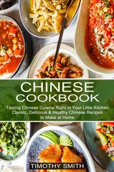 Chinese Cookbook: Classic, Delicious & Healthy Chinese Recipes to Make at Home (Tasting Chinese Cuisine Right in Your Little Kitchen)/Timothy Smith