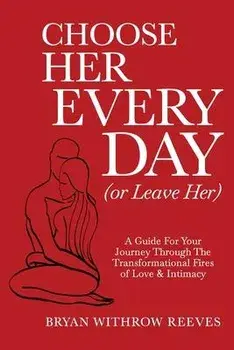 Choose Her Every Day (or Leave Her): A Guide for Your Journey Through the Transformational Fires of Love & Intimacy/Bryan W. Reeves