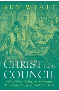 Christ and the Council: Conflict, Politics, Theology, and the Outrageous, Extraordinary Story of the Church's First Creed - Ben Wyatt
