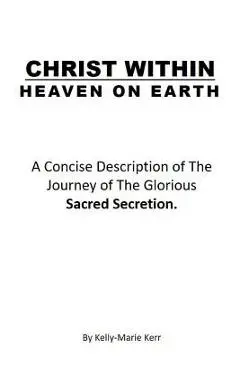 Christ Within - Heaven on Earth: A Concise Description of The Journey of The Glorious Sacred Secretion - Kelly-marie Kerr