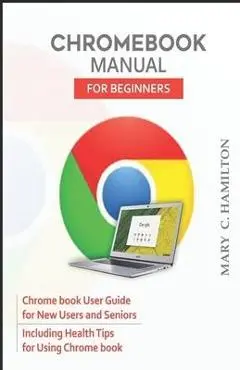 Chromebook Manual for Beginners: Chrome book User Guide for New Users and Seniors Including Health Tips for Using Chrome book - Mary C. Hamilton
