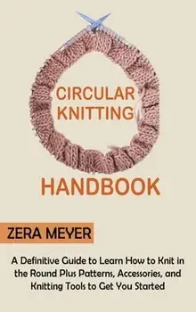 Circular Knitting Handbook: A Definitive Guide to Learn How to Knit in the Round Plus Patterns, Accessories, and Knitting Tools to Get You Started, Hardcover/Zera Meyer