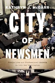 City of Newsmen: Public Lies and Professional Secrets in Cold War Washington, Hardcover/Kathryn J. Mcgarr