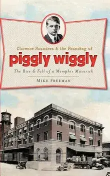 Clarence Saunders & the Founding of Piggly Wiggly: The Rise & Fall of a Memphis Maverick, Hardcover/Mike Freeman