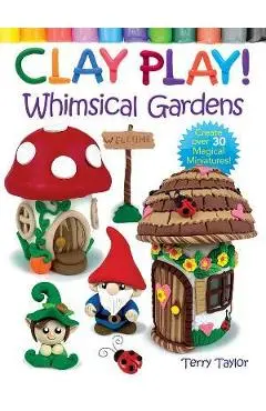 Clay Play! Whimsical Gardens: Create Over 30 Magical Miniatures! - Terry Taylor