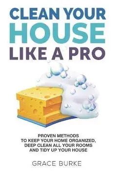 Clean Your House Like a Pro: Proven Methods To Keep Your Home Organized, Deep Clean All Your Rooms & Tidy Up Your House, Paperback/Grace Burke