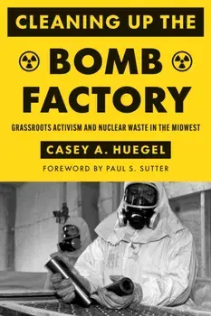 Cleaning Up the Bomb Factory. Grassroots Activism and Nuclear Waste in the Midwest, Paperback/Casey A. Huegel