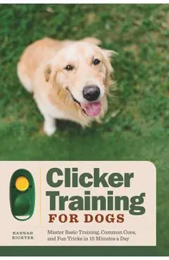 Clicker Training for Dogs: Master Basic Training, Common Cues, and Fun Tricks in 15 Minutes a Day - Hannah Richter