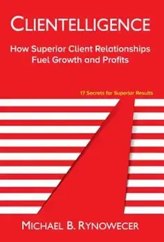 Clientelligence: How Superior Client Relationships Fuel Growth and Profits, Hardcover/Michael B. Rynowecer