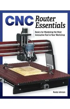 Cnc Router Essentials: The Basics for Mastering the Most Innovative Tool in Your Workshop - Randy Johnson