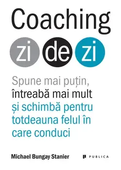 Coaching zi de zi. Spune mai putin, intreaba mai mult si schimba pentru totdeauna felul in care conduci/Michael Bungay Stanier