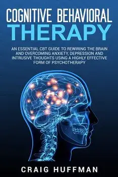 Cognitive Behavioral Therapy: An Essential CBT Guide to Rewiring the Brain and Overcoming Anxiety, Depression, and Intrusive Thoughts Using a Highly, Paperback/Craig Huffman