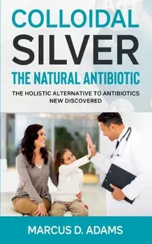 Colloidal Silver - The Natural Antibiotic: The Holistic Alternative To Antibiotics New Discovered, Paperback/Marcus D. Adams