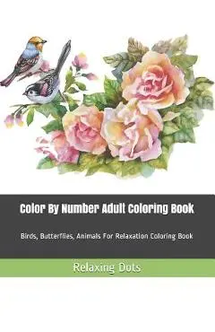 Color By Number Adult Coloring Book: Birds, Butterflies, Animals For Relaxation Coloring Book - Relaxing Dots