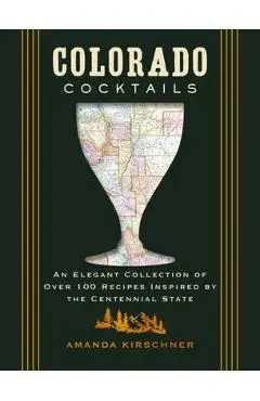 Colorado Cocktails: An Elegant Collection of Over 100 Recipes Inspired by the Centennial State - Amanda Kirschner