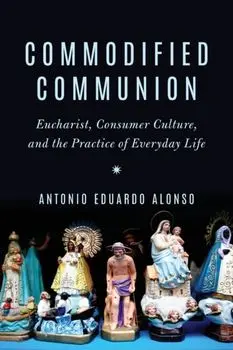 Commodified Communion. Eucharist, Consumer Culture, and the Practice of Everyday Life, Paperback/Antonio Eduardo Alonso