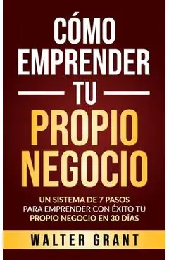Cómo Emprender Tu Propio Negocio: Un Sistema De 7 Pasos Para Emprender Con Éxito Tu Propio Negocio En 30 Días - Walter Grant