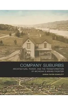 Company Suburbs: Architecture, Power, and the Transformation of Michigan's Mining Frontier - Sarah Fayen Scarlett