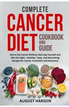 Complete Cancer Diet Cookbook and Guide: Starve the Cancer Without Starving Yourself and Win the Fight - Healthy, Tasty, and Nourishing Recipes for Ca - August Harson