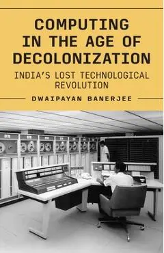 Computing in the Age of Decolonization: India's Lost Technological Revolution - Dwaipayan Banerjee
