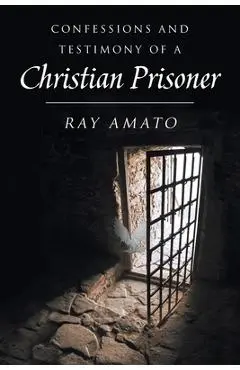 Confessions and Testimony of a Christian Prisoner - Ray Amato