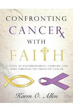 Confronting Cancer with Faith: A Study of Encouragement, Comfort, and Hope Through the Trials of Cancer - Karen O'kelley Allen
