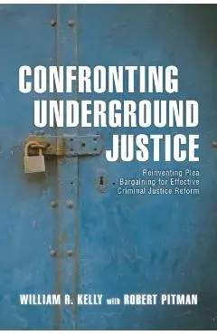 Confronting Underground Justice: Reinventing Plea Bargaining for Effective Criminal Justice Reform - William R. Kelly