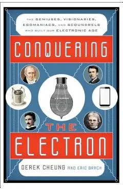 Conquering the Electron: The Geniuses, Visionaries, Egomaniacs, and Scoundrels Who Built Our Electronic Age - Derek Cheung