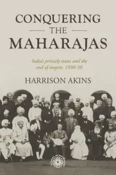 Conquering the Maharajas. India'S Princely States and the End of Empire, 1930-50, Hardback/Harrison Akins