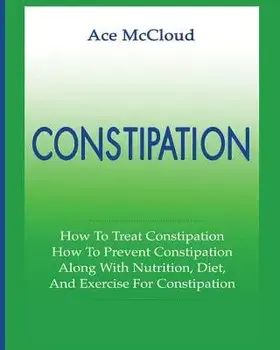 Constipation: How to Treat Constipation: How to Prevent Constipation: Along with Nutrition, Diet, and Exercise for Constipation, Paperback/Ace McCloud