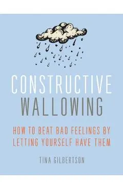 Constructive Wallowing: How to Beat Bad Feelings by Letting Yourself Have Them - Tina Gilbertson