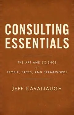 Consulting Essentials: The Art and Science of People, Facts, and Frameworks - Jeff Kavanaugh