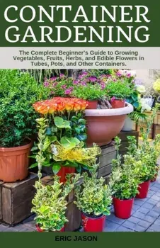 Container Gardening: A Complete Beginner's Guide to Growing Vegetables, Fruits, Herbs, and Edible Flowers in Tubes, Pot, and Other Containe, Paperback/Eric Jason