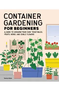 Container Gardening for Beginners: A Guide to Growing Your Own Vegetables, Fruits, Herbs, and Edible Flowers - Tammy Wylie