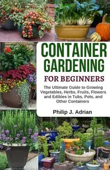 Container Gardening for Beginners: The Ultimate Guide to Growing Vegetables, Herbs, Fruits, Flowers and Edibles in Tubs, Pots, and Other Containers -, Paperback/Philip J. Adrian
