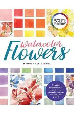 Contemporary Color Theory: Watercolor Flowers: A Modern Exploration of the Color Wheel and Watercolor to Create Beautiful Floral Artwork - Manushree Mishra