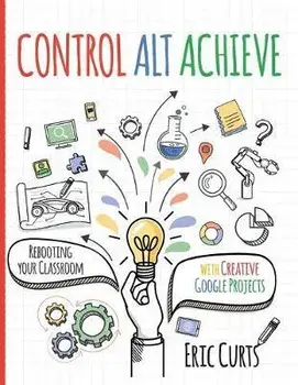Control Alt Achieve: Rebooting Your Classroom with Creative Google Projects, Paperback/Eric Curts