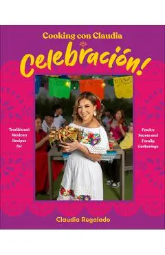Cooking Con Claudia: Celebracion!: Traditional Mexican Recipes for Festive Feasts and Family Gatherings - Claudia Regalado